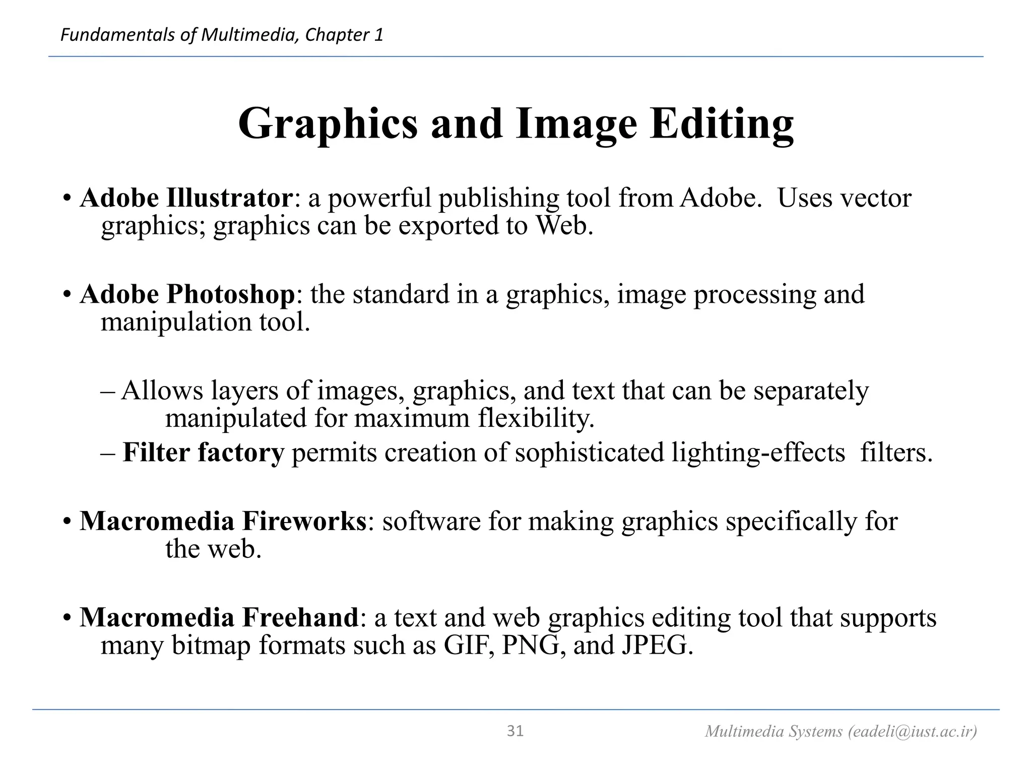 Fundamentals of Multimedia, Chapter 1
Graphics and Image Editing
• Adobe Illustrator: a powerful publishing tool from Adobe. Uses vector
graphics; graphics can be exported to Web.
• Adobe Photoshop: the standard in a graphics, image processing and
manipulation tool.
– Allows layers of images, graphics, and text that can be separately
manipulated for maximum flexibility.
– Filter factory permits creation of sophisticated lighting-effects filters.
• Macromedia Fireworks: software for making graphics specifically for
the web.
• Macromedia Freehand: a text and web graphics editing tool that supports
many bitmap formats such as GIF, PNG, and JPEG.
Multimedia Systems (eadeli@iust.ac.ir)
31
 