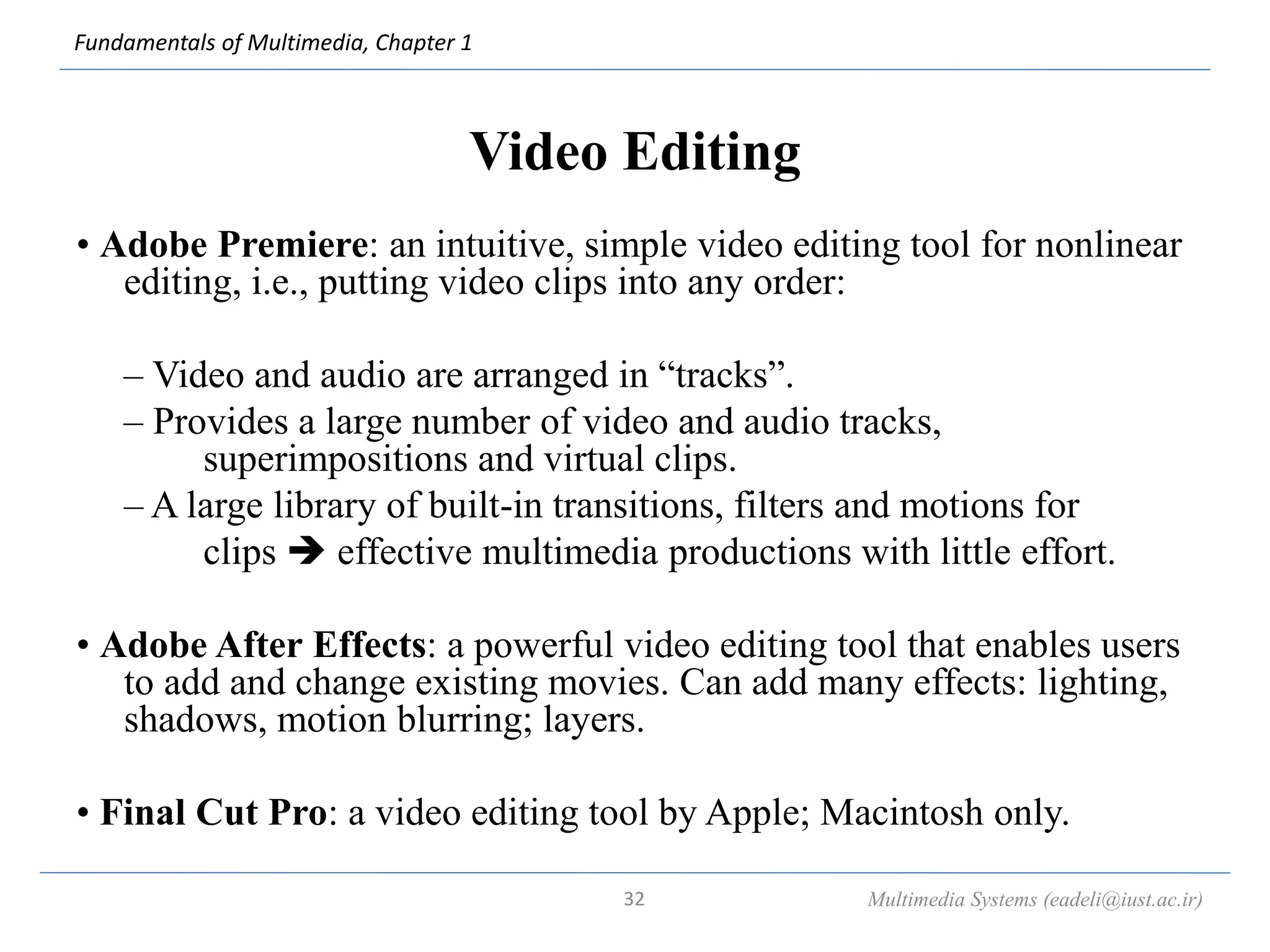 Fundamentals of Multimedia, Chapter 1
Video Editing
• Adobe Premiere: an intuitive, simple video editing tool for nonlinear
editing, i.e., putting video clips into any order:
– Video and audio are arranged in “tracks”.
– Provides a large number of video and audio tracks,
superimpositions and virtual clips.
– A large library of built-in transitions, filters and motions for
clips  effective multimedia productions with little effort.
• Adobe After Effects: a powerful video editing tool that enables users
to add and change existing movies. Can add many effects: lighting,
shadows, motion blurring; layers.
• Final Cut Pro: a video editing tool by Apple; Macintosh only.
Multimedia Systems (eadeli@iust.ac.ir)
32
 