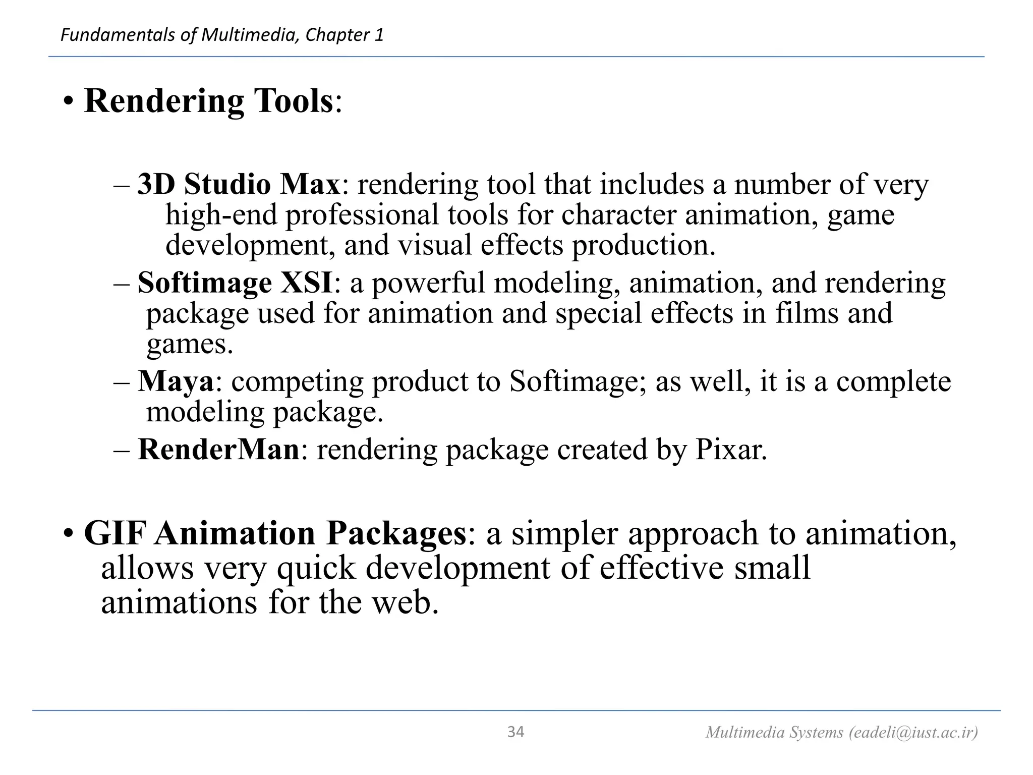 Fundamentals of Multimedia, Chapter 1
• Rendering Tools:
– 3D Studio Max: rendering tool that includes a number of very
high-end professional tools for character animation, game
development, and visual effects production.
– Softimage XSI: a powerful modeling, animation, and rendering
package used for animation and special effects in films and
games.
– Maya: competing product to Softimage; as well, it is a complete
modeling package.
– RenderMan: rendering package created by Pixar.
• GIF Animation Packages: a simpler approach to animation,
allows very quick development of effective small
animations for the web.
Multimedia Systems (eadeli@iust.ac.ir)
34
 