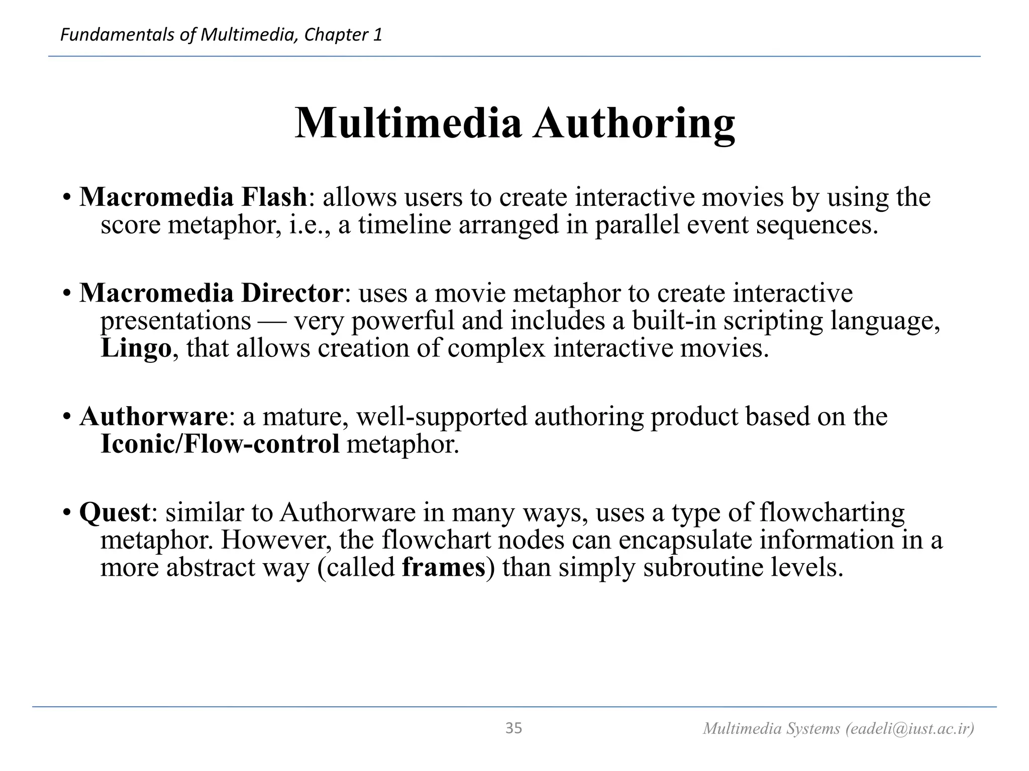 Fundamentals of Multimedia, Chapter 1
Multimedia Authoring
• Macromedia Flash: allows users to create interactive movies by using the
score metaphor, i.e., a timeline arranged in parallel event sequences.
• Macromedia Director: uses a movie metaphor to create interactive
presentations — very powerful and includes a built-in scripting language,
Lingo, that allows creation of complex interactive movies.
• Authorware: a mature, well-supported authoring product based on the
Iconic/Flow-control metaphor.
• Quest: similar to Authorware in many ways, uses a type of flowcharting
metaphor. However, the flowchart nodes can encapsulate information in a
more abstract way (called frames) than simply subroutine levels.
Multimedia Systems (eadeli@iust.ac.ir)
35
 