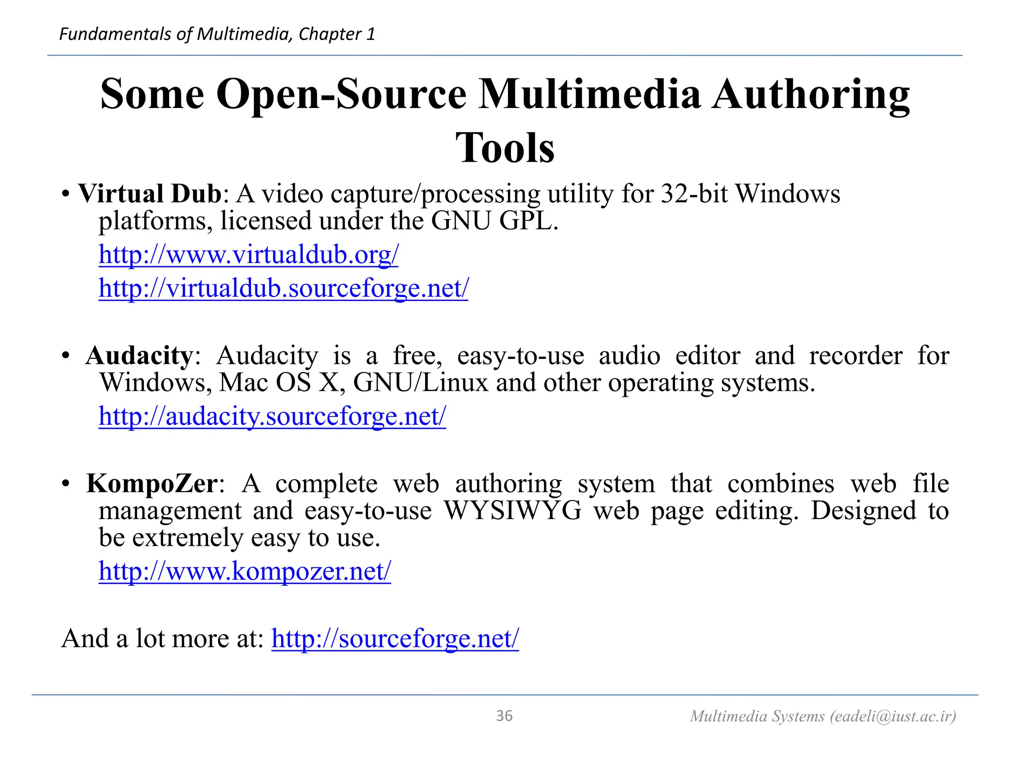 Fundamentals of Multimedia, Chapter 1
Some Open-Source Multimedia Authoring
Tools
• Virtual Dub: A video capture/processing utility for 32-bit Windows
platforms, licensed under the GNU GPL.
http://www.virtualdub.org/
http://virtualdub.sourceforge.net/
• Audacity: Audacity is a free, easy-to-use audio editor and recorder for
Windows, Mac OS X, GNU/Linux and other operating systems.
http://audacity.sourceforge.net/
• KompoZer: A complete web authoring system that combines web file
management and easy-to-use WYSIWYG web page editing. Designed to
be extremely easy to use.
http://www.kompozer.net/
And a lot more at: http://sourceforge.net/
Multimedia Systems (eadeli@iust.ac.ir)
36
 