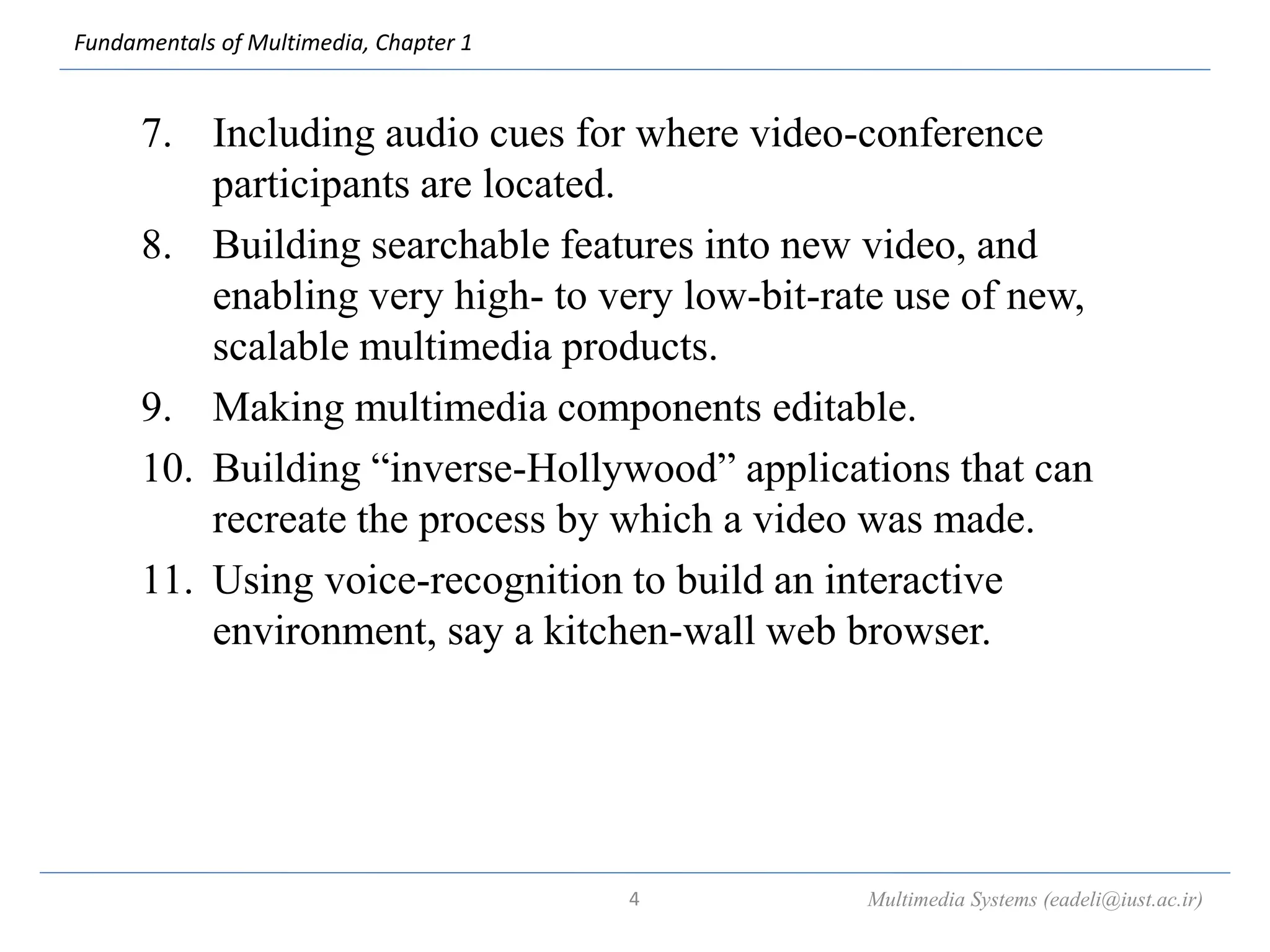 Fundamentals of Multimedia, Chapter 1
7. Including audio cues for where video-conference
participants are located.
8. Building searchable features into new video, and
enabling very high- to very low-bit-rate use of new,
scalable multimedia products.
9. Making multimedia components editable.
10. Building “inverse-Hollywood” applications that can
recreate the process by which a video was made.
11. Using voice-recognition to build an interactive
environment, say a kitchen-wall web browser.
Multimedia Systems (eadeli@iust.ac.ir)
4
 