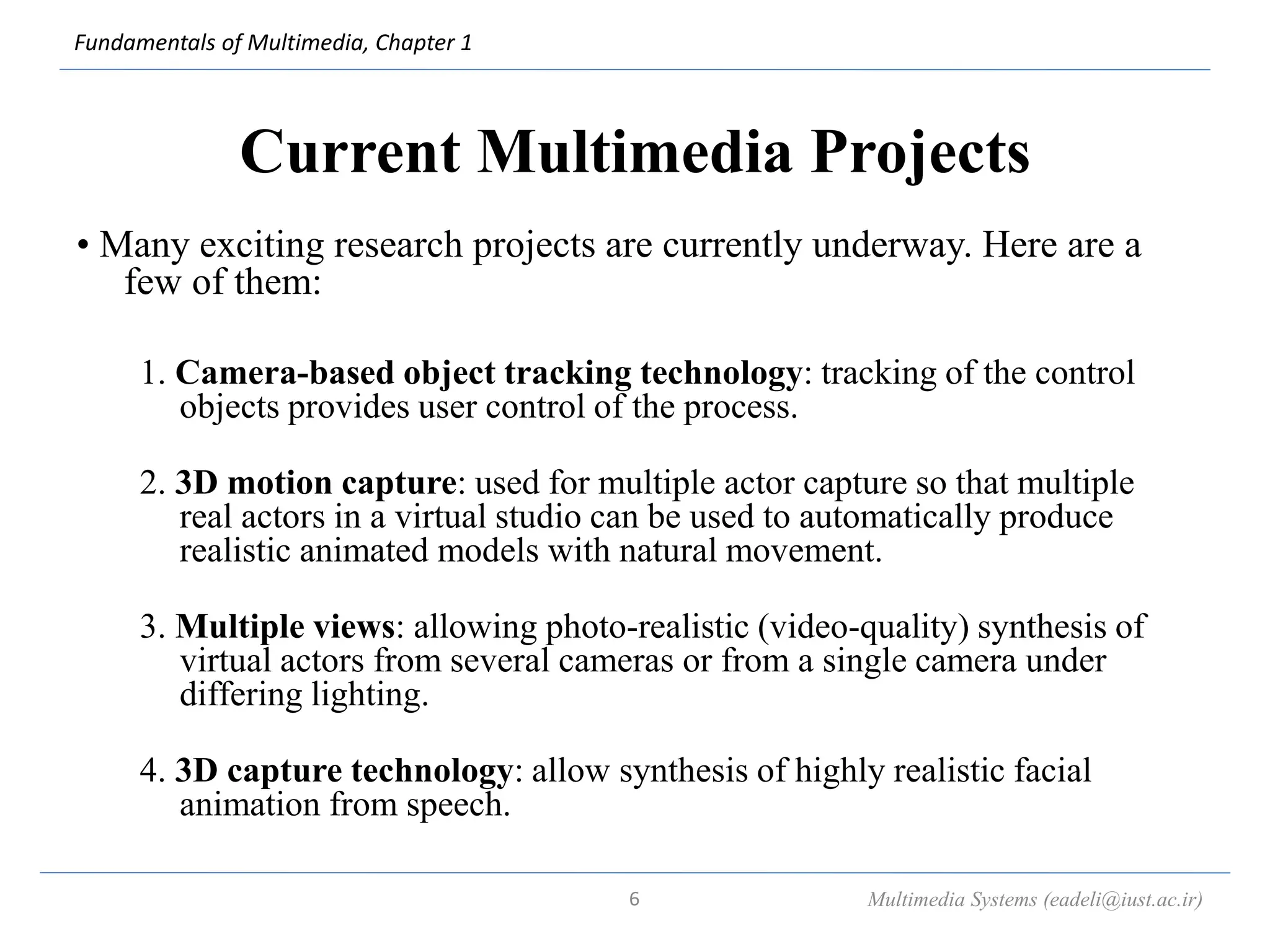 Fundamentals of Multimedia, Chapter 1
Current Multimedia Projects
• Many exciting research projects are currently underway. Here are a
few of them:
1. Camera-based object tracking technology: tracking of the control
objects provides user control of the process.
2. 3D motion capture: used for multiple actor capture so that multiple
real actors in a virtual studio can be used to automatically produce
realistic animated models with natural movement.
3. Multiple views: allowing photo-realistic (video-quality) synthesis of
virtual actors from several cameras or from a single camera under
differing lighting.
4. 3D capture technology: allow synthesis of highly realistic facial
animation from speech.
Multimedia Systems (eadeli@iust.ac.ir)
6
 