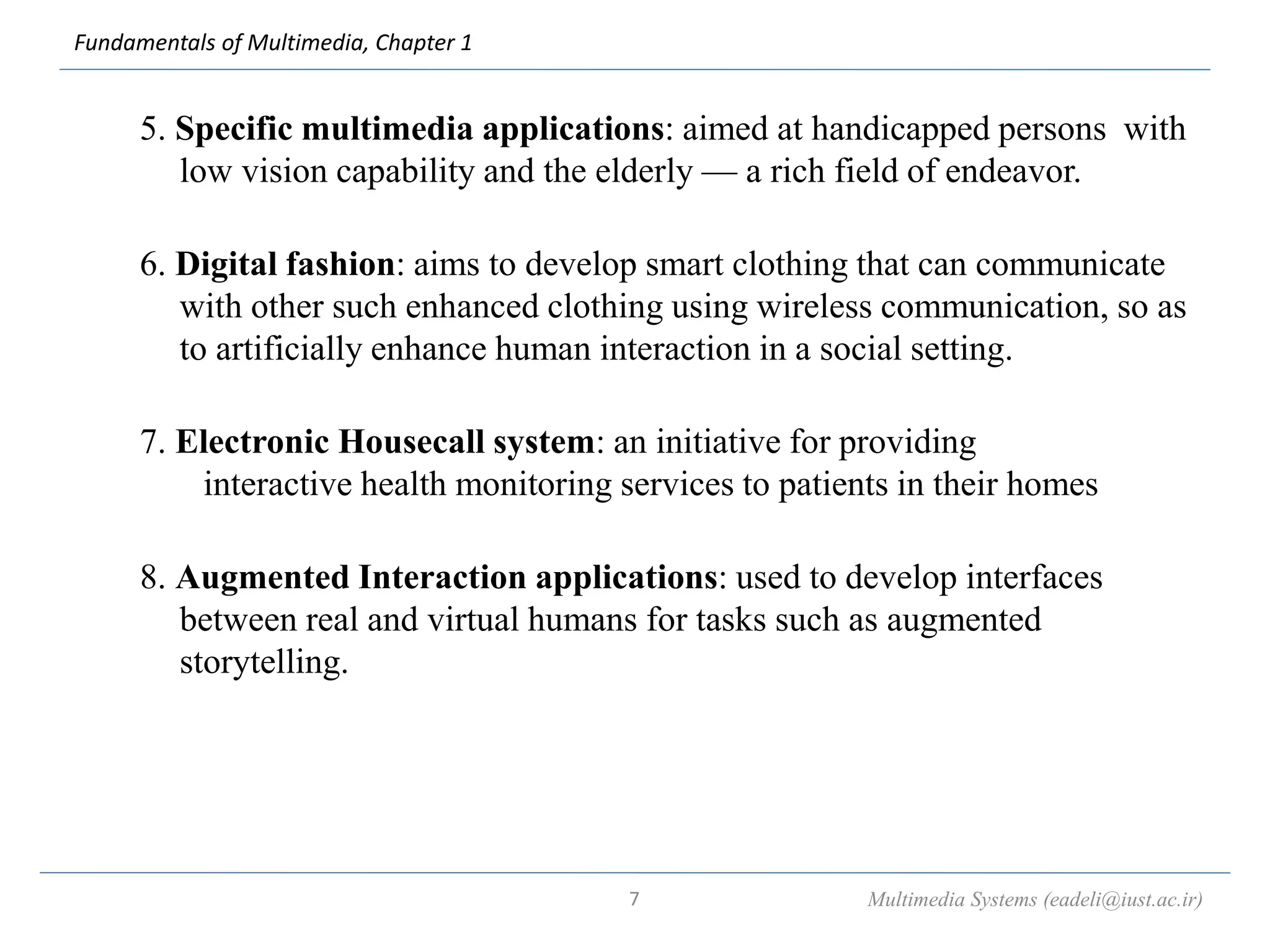 Fundamentals of Multimedia, Chapter 1
5. Specific multimedia applications: aimed at handicapped persons with
low vision capability and the elderly — a rich field of endeavor.
6. Digital fashion: aims to develop smart clothing that can communicate
with other such enhanced clothing using wireless communication, so as
to artificially enhance human interaction in a social setting.
7. Electronic Housecall system: an initiative for providing
interactive health monitoring services to patients in their homes
8. Augmented Interaction applications: used to develop interfaces
between real and virtual humans for tasks such as augmented
storytelling.
Multimedia Systems (eadeli@iust.ac.ir)
7
 