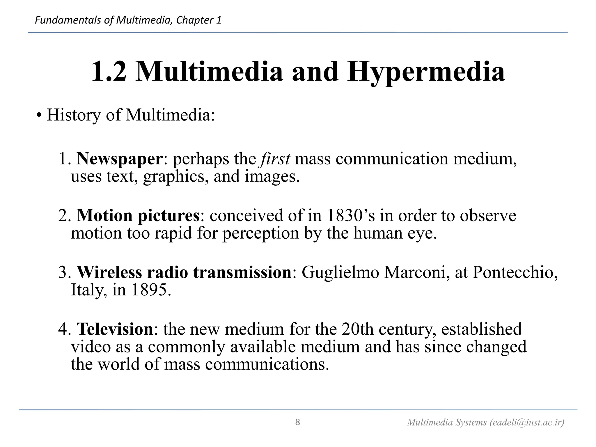 Fundamentals of Multimedia, Chapter 1
1.2 Multimedia and Hypermedia
• History of Multimedia:
1. Newspaper: perhaps the first mass communication medium,
uses text, graphics, and images.
2. Motion pictures: conceived of in 1830’s in order to observe
motion too rapid for perception by the human eye.
3. Wireless radio transmission: Guglielmo Marconi, at Pontecchio,
Italy, in 1895.
4. Television: the new medium for the 20th century, established
video as a commonly available medium and has since changed
the world of mass communications.
Multimedia Systems (eadeli@iust.ac.ir)
8
 
