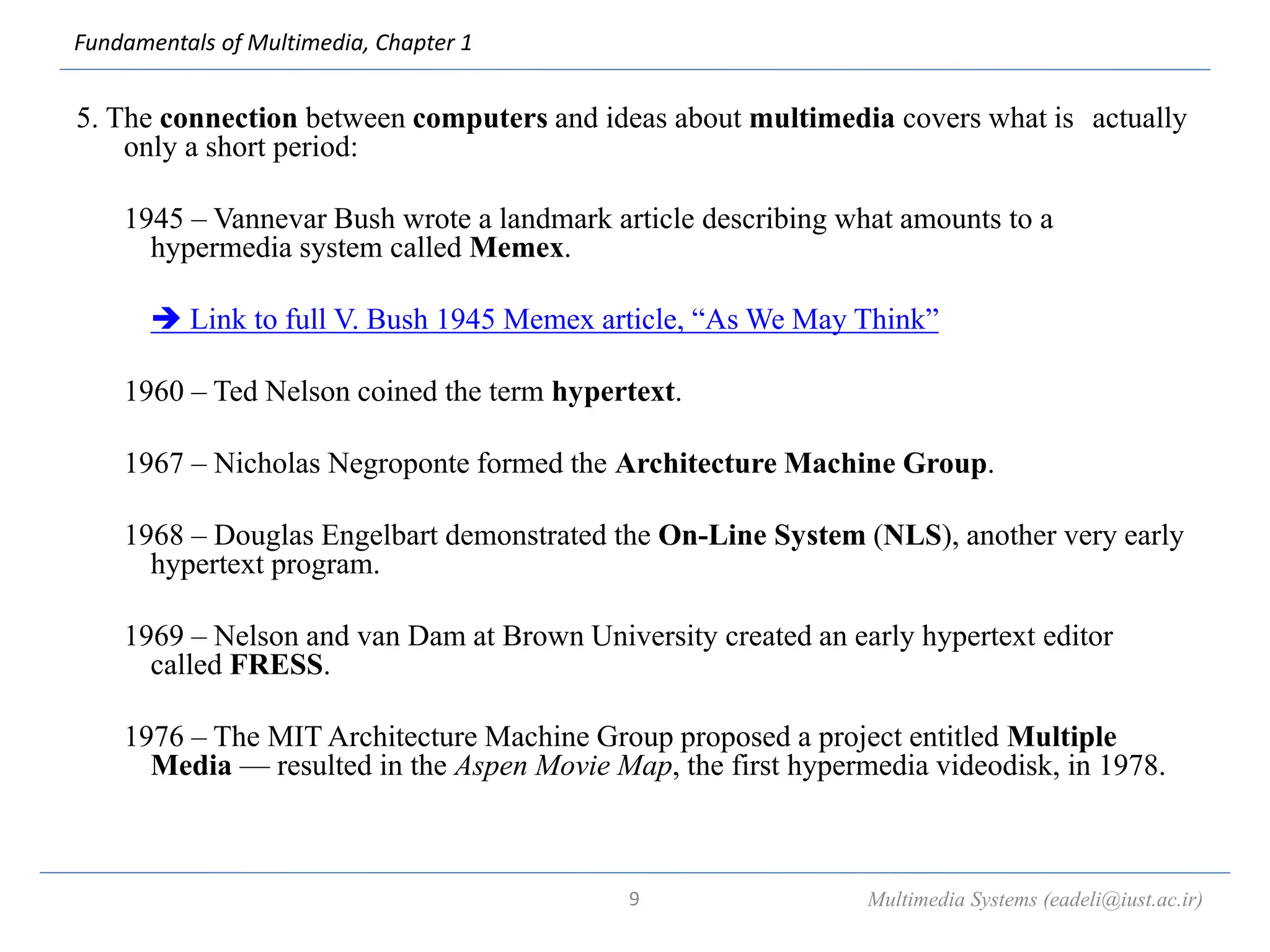Fundamentals of Multimedia, Chapter 1
5. The connection between computers and ideas about multimedia covers what is actually
only a short period:
1945 – Vannevar Bush wrote a landmark article describing what amounts to a
hypermedia system called Memex.
 Link to full V. Bush 1945 Memex article, “As We May Think”
1960 – Ted Nelson coined the term hypertext.
1967 – Nicholas Negroponte formed the Architecture Machine Group.
1968 – Douglas Engelbart demonstrated the On-Line System (NLS), another very early
hypertext program.
1969 – Nelson and van Dam at Brown University created an early hypertext editor
called FRESS.
1976 – The MIT Architecture Machine Group proposed a project entitled Multiple
Media — resulted in the Aspen Movie Map, the first hypermedia videodisk, in 1978.
Multimedia Systems (eadeli@iust.ac.ir)
9
 
