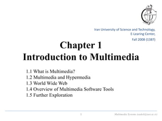 Chapter 1
Introduction to Multimedia
1.1 What is Multimedia?
1.2 Multimedia and Hypermedia
1.3 World Wide Web
1.4 Overview of Multimedia Software Tools
1.5 Further Exploration
Multimedia Systems (eadeli@iust.ac.ir)
1
Iran University of Science and Technology,
E-Learing Center,
Fall 2008 (1387)
 