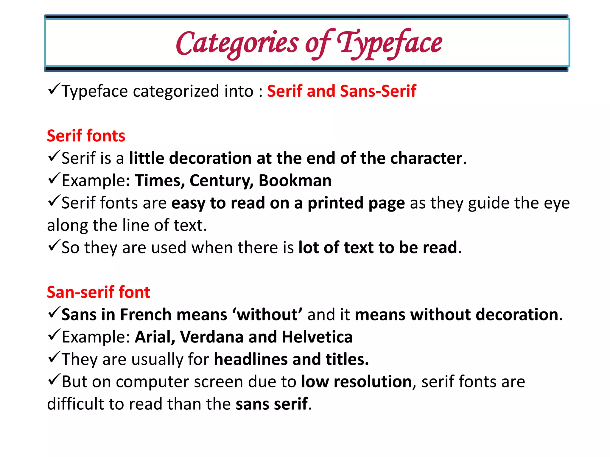 Categories of Typeface Typeface categorized into : Serif and Sans-Serif Serif fonts Serif is a little decoration at the end of the character. Example: Times, Century, Bookman Serif fonts are easy to read on a printed page as they guide the eye along the line of text. So they are used when there is lot of text to be read. San-serif font Sans in French means ‘without’ and it means without decoration. Example: Arial, Verdana and Helvetica They are usually for headlines and titles. But on computer screen due to low resolution, serif fonts are difficult to read than the sans serif. 