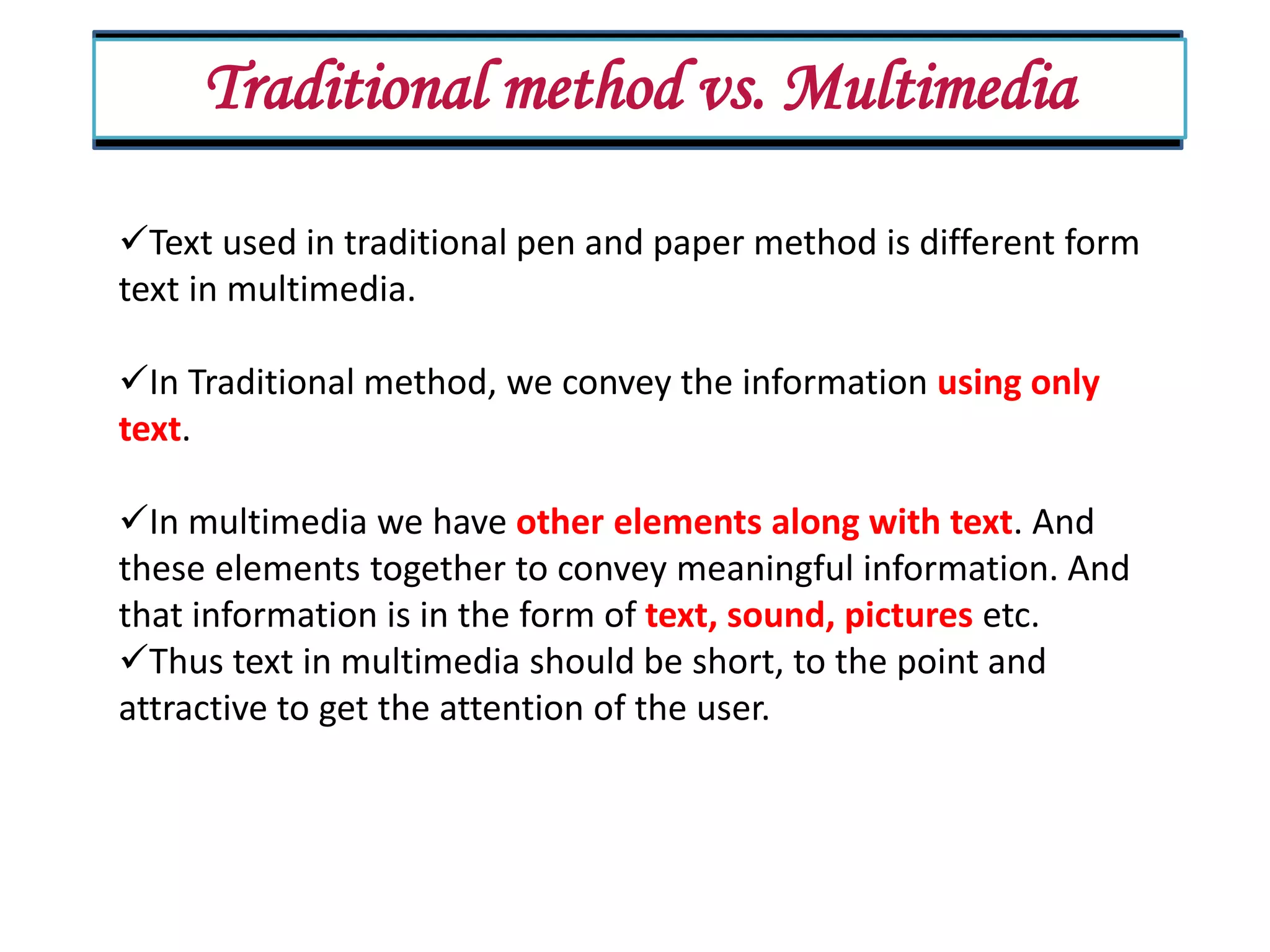 Traditional method vs. Multimedia Text used in traditional pen and paper method is different form text in multimedia. In Traditional method, we convey the information using only text. In multimedia we have other elements along with text. And these elements together to convey meaningful information. And that information is in the form of text, sound, pictures etc. Thus text in multimedia should be short, to the point and attractive to get the attention of the user. 