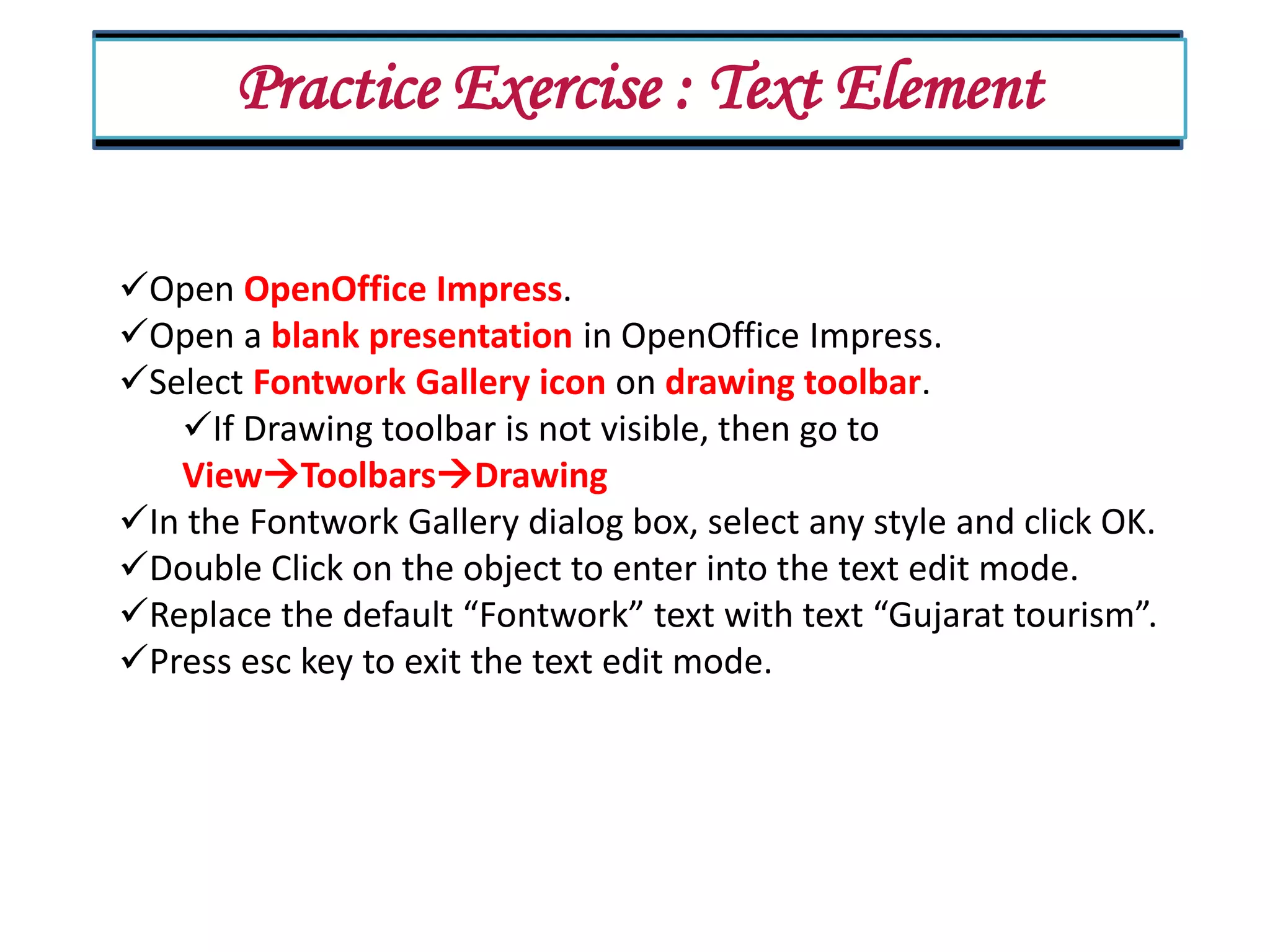 Practice Exercise : Text Element Open OpenOffice Impress. Open a blank presentation in OpenOffice Impress. Select Fontwork Gallery icon on drawing toolbar. If Drawing toolbar is not visible, then go to ViewToolbarsDrawing In the Fontwork Gallery dialog box, select any style and click OK. Double Click on the object to enter into the text edit mode. Replace the default “Fontwork” text with text “Gujarat tourism”. Press esc key to exit the text edit mode. 