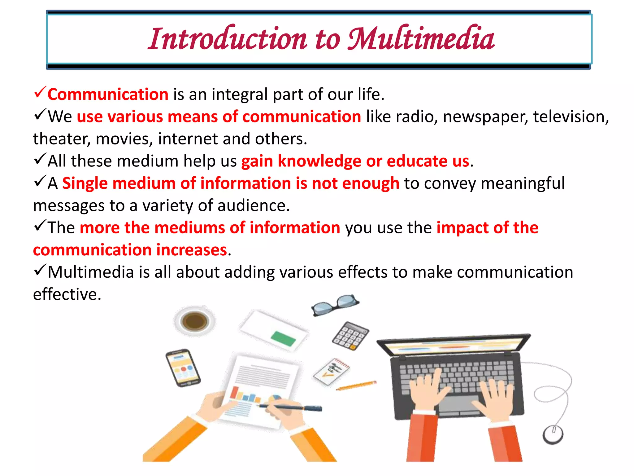 Introduction to Multimedia Communication is an integral part of our life. We use various means of communication like radio, newspaper, television, theater, movies, internet and others. All these medium help us gain knowledge or educate us. A Single medium of information is not enough to convey meaningful messages to a variety of audience. The more the mediums of information you use the impact of the communication increases. Multimedia is all about adding various effects to make communication effective. 
