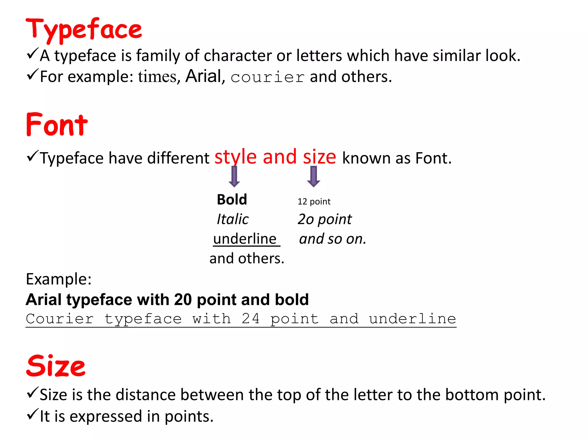 Typeface A typeface is family of character or letters which have similar look. For example: times, Arial, courier and others. Font Typeface have different style and size known as Font. Bold 12 point Italic 2o point underline and so on. and others. Example: Arial typeface with 20 point and bold Courier typeface with 24 point and underline Size Size is the distance between the top of the letter to the bottom point. It is expressed in points. 