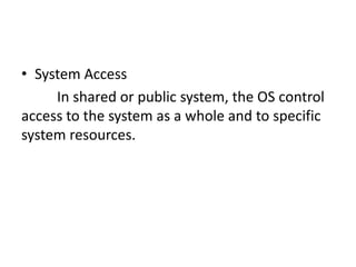 • System Access
In shared or public system, the OS control
access to the system as a whole and to specific
system resources.
 