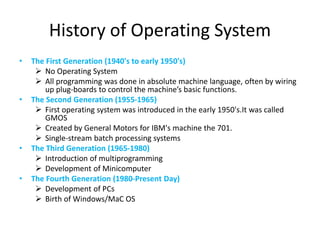 History of Operating System
• The First Generation (1940's to early 1950's)
 No Operating System
 All programming was done in absolute machine language, often by wiring
up plug-boards to control the machine’s basic functions.
• The Second Generation (1955-1965)
 First operating system was introduced in the early 1950's.It was called
GMOS
 Created by General Motors for IBM's machine the 701.
 Single-stream batch processing systems
• The Third Generation (1965-1980)
 Introduction of multiprogramming
 Development of Minicomputer
• The Fourth Generation (1980-Present Day)
 Development of PCs
 Birth of Windows/MaC OS
 