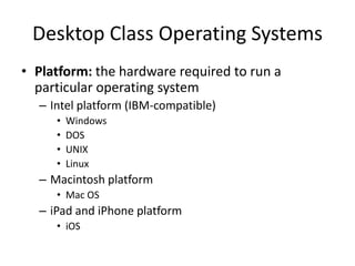 Desktop Class Operating Systems
• Platform: the hardware required to run a
particular operating system
– Intel platform (IBM-compatible)
• Windows
• DOS
• UNIX
• Linux
– Macintosh platform
• Mac OS
– iPad and iPhone platform
• iOS
 