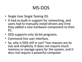 MS-DOS
• Single User Single Tasking OS.
• It had no built-in support for networking, and
users had to manually install drivers any time
they added a new hardware component to their
PC.
• DOS supports only 16-bit programs.
• Command line user interface.
• So, why is DOS still in use? Two reasons are its
size and simplicity. It does not require much
memory or storage space for the system, and it
docs not require a powerful computer.
 