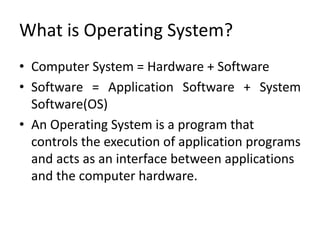 What is Operating System?
• Computer System = Hardware + Software
• Software = Application Software + System
Software(OS)
• An Operating System is a program that
controls the execution of application programs
and acts as an interface between applications
and the computer hardware.
 