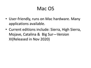 Mac OS
• User-friendly, runs on Mac hardware. Many
applications available.
• Current editions include: Sierra, High Sierra,
Mojave, Catalina & Big Sur—Version
XI(Released in Nov 2020)
 