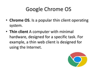 Google Chrome OS
• Chrome OS. Is a popular thin client operating
system.
• Thin client A computer with minimal
hardware, designed for a specific task. For
example, a thin web client is designed for
using the Internet.
 