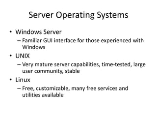 Server Operating Systems
• Windows Server
– Familiar GUI interface for those experienced with
Windows
• UNIX
– Very mature server capabilities, time-tested, large
user community, stable
• Linux
– Free, customizable, many free services and
utilities available
 