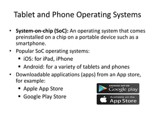 Tablet and Phone Operating Systems
• System-on-chip (SoC): An operating system that comes
preinstalled on a chip on a portable device such as a
smartphone.
• Popular SoC operating systems:
 iOS: for iPad, iPhone
 Android: for a variety of tablets and phones
• Downloadable applications (apps) from an App store,
for example:
 Apple App Store
 Google Play Store
 