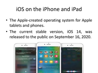 iOS on the iPhone and iPad
• The Apple-created operating system for Apple
tablets and phones.
• The current stable version, iOS 14, was
released to the public on September 16, 2020.
 