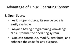 Advantage of Linux Operating System
1. Open Source
• As it is open-source, its source code is
easily available.
• Anyone having programming knowledge
can customize the operating system.
• One can contribute, modify, distribute, and
enhance the code for any purpose.
 