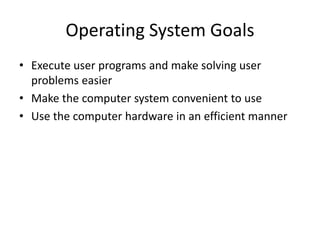 Operating System Goals
• Execute user programs and make solving user
problems easier
• Make the computer system convenient to use
• Use the computer hardware in an efficient manner
 