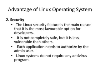 Advantage of Linux Operating System
2. Security
• The Linux security feature is the main reason
that it is the most favourable option for
developers.
• It is not completely safe, but it is less
vulnerable than others.
• Each application needs to authorize by the
admin user.
• Linux systems do not require any antivirus
program.
 