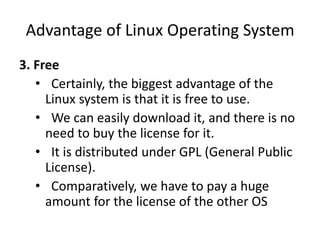 Advantage of Linux Operating System
3. Free
• Certainly, the biggest advantage of the
Linux system is that it is free to use.
• We can easily download it, and there is no
need to buy the license for it.
• It is distributed under GPL (General Public
License).
• Comparatively, we have to pay a huge
amount for the license of the other OS
 