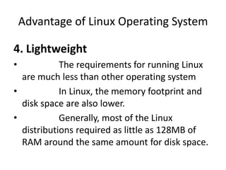 Advantage of Linux Operating System
4. Lightweight
• The requirements for running Linux
are much less than other operating system
• In Linux, the memory footprint and
disk space are also lower.
• Generally, most of the Linux
distributions required as little as 128MB of
RAM around the same amount for disk space.
 