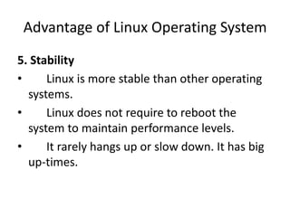 Advantage of Linux Operating System
5. Stability
• Linux is more stable than other operating
systems.
• Linux does not require to reboot the
system to maintain performance levels.
• It rarely hangs up or slow down. It has big
up-times.
 
