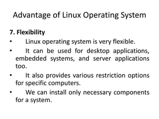 Advantage of Linux Operating System
7. Flexibility
• Linux operating system is very flexible.
• It can be used for desktop applications,
embedded systems, and server applications
too.
• It also provides various restriction options
for specific computers.
• We can install only necessary components
for a system.
 
