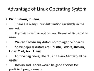 Advantage of Linux Operating System
9. Distributions/ Distros
• There are many Linux distributions available in the
market.
• It provides various options and flavors of Linux to the
users.
• We can choose any distros according to our needs.
• Some popular distros are Ubuntu, Fedora, Debian,
Linux Mint, Arch Linux,
• For the beginners, Ubuntu and Linux Mint would be
useful.
• Debian and Fedora would be good choices for
proficient programmers.
 