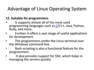 Advantage of Linux Operating System
12. Suitable for programmers
• It supports almost all of the most used
programming languages such as C/C++, Java, Python,
Ruby, and more.
• Further, it offers a vast range of useful applications
for development.
• The programmers prefer the Linux terminal over
the Windows command line.
• Bash scripting is also a functional feature for the
programmers.
• It also provides support for SSH, which helps in
managing the servers quickly.
 