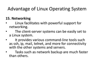 Advantage of Linux Operating System
15. Networking
• Linux facilitates with powerful support for
networking.
• The client-server systems can be easily set to
a Linux system.
• It provides various command-line tools such
as ssh, ip, mail, telnet, and more for connectivity
with the other systems and servers.
• Tasks such as network backup are much faster
than others.
 