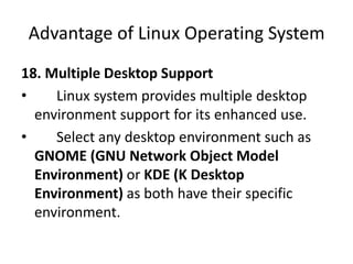 Advantage of Linux Operating System
18. Multiple Desktop Support
• Linux system provides multiple desktop
environment support for its enhanced use.
• Select any desktop environment such as
GNOME (GNU Network Object Model
Environment) or KDE (K Desktop
Environment) as both have their specific
environment.
 