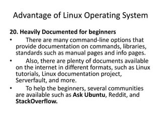 Advantage of Linux Operating System
20. Heavily Documented for beginners
• There are many command-line options that
provide documentation on commands, libraries,
standards such as manual pages and info pages.
• Also, there are plenty of documents available
on the internet in different formats, such as Linux
tutorials, Linux documentation project,
Serverfault, and more.
• To help the beginners, several communities
are available such as Ask Ubuntu, Reddit, and
StackOverflow.
 