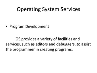 Operating System Services
• Program Development
OS provides a variety of facilities and
services, such as editors and debuggers, to assist
the programmer in creating programs.
 