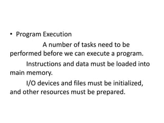 • Program Execution
A number of tasks need to be
performed before we can execute a program.
Instructions and data must be loaded into
main memory.
I/O devices and files must be initialized,
and other resources must be prepared.
 
