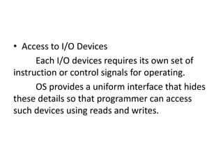 • Access to I/O Devices
Each I/O devices requires its own set of
instruction or control signals for operating.
OS provides a uniform interface that hides
these details so that programmer can access
such devices using reads and writes.
 
