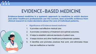 EVIDENCE-BASED MEDICINE
Evidence-based medicine is a systemic approach to medicine in which doctors
and other healthcare professionals use the current, best scientific evidence from
clinical research to make decisions about the care of individual patients.
• Significance of Evidence-based medicine:
1. It provides cost-effective medical care.
2. It promotes consistency of treatment and optimal outcomes.
3. It helps to establish national standards of patient care.
4. It keeps doctors and other healthcare professionals updated.
5. It identifies and promotes practices that work, and eliminates those
that are ineffective or harmful.
 