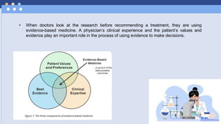 • When doctors look at the research before recommending a treatment, they are using
evidence-based medicine. A physician’s clinical experience and the patient’s values and
evidence play an important role in the process of using evidence to make decisions.
 