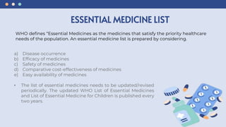a) Disease occurrence
b) Efficacy of medicines
c) Safety of medicines
d) Comparative cost-effectiveness of medicines
e) Easy availability of medicines
• The list of essential medicines needs to be updated/revised
periodically. The updated WHO List of Essential Medicines
and List of Essential Medicine for Children is published every
two years.
ESSENTIAL MEDICINE LIST
WHO defines “Essential Medicines as the medicines that satisfy the priority healthcare
needs of the population. An essential medicine list is prepared by considering.
 