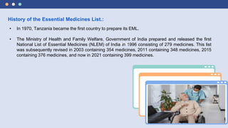 History of the Essential Medicines List.:
• In 1970, Tanzania became the first country to prepare its EML.
• The Ministry of Health and Family Welfare, Government of India prepared and released the first
National List of Essential Medicines (NLEM) of India in 1996 consisting of 279 medicines. This list
was subsequently revised in 2003 containing 354 medicines, 2011 containing 348 medicines, 2015
containing 376 medicines, and now in 2021 containing 399 medicines.
 