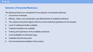 Selection of Essential Medicines:
The following factors are considered for the selection of essential medicines:
1. Occurrence of disease.
2. Efficacy, safety, and comparative cost-effectiveness of available medicines.
3. The medicine should be aligned with the current treatment guidelines for the disease.
4. Level of healthcare facility available.
5. Treatment facilities are available.
6. Training and experience of the available personnel.
7. Local availability of individual drugs.
8. Available financial resources.
9. Environmental factor/stability of the product.
 