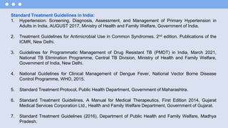 Standard Treatment Guidelines in India:
1. Hypertension: Screening, Diagnosis, Assessment, and Management of Primary Hypertension in
Adults in India, AUGUST 2017, Ministry of Health and Family Welfare, Government of India.
2. Treatment Guidelines for Antimicrobial Use in Common Syndromes. 2nd edition. Publications of the
ICMR, New Delhi.
3. Guidelines for Programmatic Management of Drug Resistant TB (PMDT) in India, March 2021,
National TB Elimination Programme, Central TB Division, Ministry of Health and Family Welfare,
Government of India, New Delhi.
4. National Guidelines for Clinical Management of Dengue Fever, National Vector Borne Disease
Control Programme, WHO, 2015.
5. Standard Treatment Protocol, Public Health Department, Government of Maharashtra.
6. Standard Treatment Guidelines, A Manual for Medical Therapeutics, First Edition 2014, Gujarat
Medical Services Corporation Ltd., Health and Family Welfare Department, Government of Gujarat.
7. Standard Treatment Guidelines (2016), Department of Public Health and Family Welfare, Madhya
Pradesh.
 