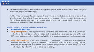 • Pharmacotherapy is included as drug therapy to treat the disease after surgical,
radiation, or physical therapy.
• In the modern day, different types of chemicals constituted medicine are available
which show the effect (may be positive or negative), to correct this problem
(according to the demand or patient need) pharmacotherapeutics play a major
role in the Indian system of medicine.
Branches of the Pharmacotherapeutics—
1. Pharmacokinetics—
A. Drug absorption— Initially, when we consume the medicine then it is dissolved
or broken down into smaller or absorbable particles absorbed by the different-
different route according to their solubility and protein/receptor binding capacity.
B. Drug distribution— After the completion of absorption, drugs are distributed to
the effective area through the blood or other connective tissue and finally bind to
the specific receptors and show their action. Distribution is also based on the
solubility and protein/receptor binding capacity.
 