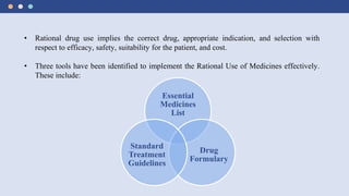 • Rational drug use implies the correct drug, appropriate indication, and selection with
respect to efficacy, safety, suitability for the patient, and cost.
• Three tools have been identified to implement the Rational Use of Medicines effectively.
These include:
Essential
Medicines
List
Drug
Formulary
Standard
Treatment
Guidelines
 