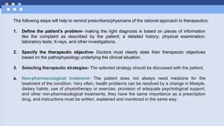 The following steps will help to remind prescribers/physicians of the rational approach to therapeutics:
1. Define the patient's problem- making the right diagnosis is based on pieces of information
like the complaint as described by the patient; a detailed history; physical examination;
laboratory tests; X-rays, and other investigations.
2. Specify the therapeutic objective- Doctors must clearly state their therapeutic objectives
based on the pathophysiology underlying the clinical situation.
3. Selecting therapeutic strategies- The selected strategy should be discussed with the patient.
a. Non-pharmacological treatment- The patient does not always need medicine for the
treatment of the condition. Very often, health problems can be resolved by a change in lifestyle,
dietary habits, use of physiotherapy or exercise, provision of adequate psychological support,
and other non-pharmacological treatments; they have the same importance as a prescription
drug, and instructions must be written, explained and monitored in the same way.
 